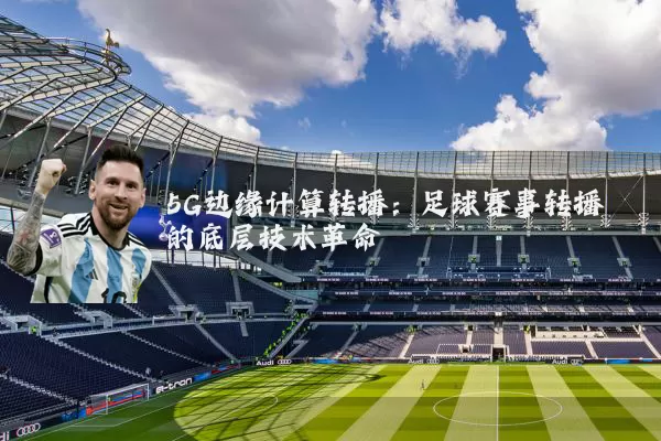 5G边缘计算转播:足球赛事转播的底层技术革命